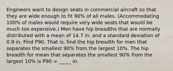 Engineers want to design seats in commercial aircraft so that they are wide enough to fit 90% of all males.​ (Accommodating 100% of males would require very wide seats that would be much too​ expensive.) Men have hip breadths that are normally distributed with a mean of 14.7 in. and a standard deviation of 0.9 in. Find P90. That is, find the hip breadth for men that separates the smallest 90% from the largest 10%. The hip breadth for mean that separates the smallest 90% from the largest 10% is P90 = _____ in.