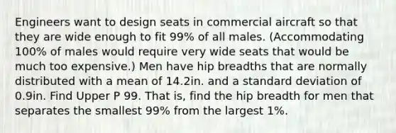 Engineers want to design seats in commercial aircraft so that they are wide enough to fit 99% of all males.​ (Accommodating 100% of males would require very wide seats that would be much too​ expensive.) Men have hip breadths that are normally distributed with a mean of 14.2in. and a standard deviation of 0.9in. Find Upper P 99. That​ is, find the hip breadth for men that separates the smallest 99% from the largest 1%.