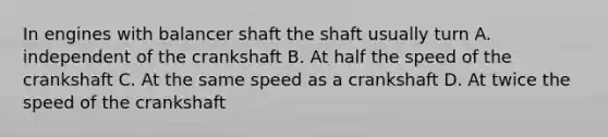 In engines with balancer shaft the shaft usually turn A. independent of the crankshaft B. At half the speed of the crankshaft C. At the same speed as a crankshaft D. At twice the speed of the crankshaft