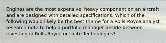 Engines are the most expensive, heavy component on an aircraft and are designed with detailed specifications. Which of the following would likely be the best theme for a Rolls-Royce analyst research note to help a portfolio manager decide between investing in Rolls-Royce or Unite Technologies?