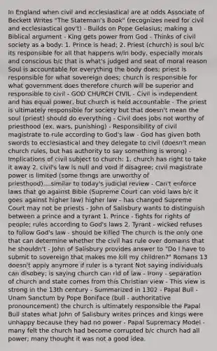 In England when civil and ecclesiastical are at odds Associate of Beckett Writes "The Stateman's Book" (recognizes need for civil and ecclesiastical gov't) - Builds on Pope Gelasius; making a Biblical argument - King gets power from God - Thinks of civil society as a body: 1. Prince is head; 2. Priest (church) is soul b/c its responsible for all that happens w/in body, especially morals and conscious b/c that is what's judged and seat of moral reason Soul is accountable for everything the body does; priest is responsible for what sovereign does; church is responsible for what government does therefore church will be superior and responsible to civil - GOD CHURCH CIVIL - Civil is independent and has equal power, but church is held accountable - The priest is ultimately responsible for society but that doesn't mean the soul (priest) should do everything - Civil does jobs not worthy of priesthood (ex. wars, punishing) - Responsibility of civil magistrate to rule according to God's law - God has given both swords to ecclesiastical and they delegate to civil (doesn't mean church rules, but has authority to say something is wrong) - Implications of civil subject to church: 1. church has right to take it away 2. civil's law is null and void if disagree; civil magistrate power is limited (some things are unworthy of priesthood)....similar to today's judicial review - Can't enforce laws that go against Bible (Supreme Court can void laws b/c it goes against higher law) higher law - has changed Supreme Court may not be priests - John of Salisbury wants to distinguish between a prince and a tyrant 1. Prince - fights for rights of people; rules according to God's laws 2. Tyrant - wicked refuses to follow God's law - should be killed The church is the only one that can determine whether the civil has rule over domains that he shouldn't - John of Salisbury provides answer to "Do I have to submit to sovereign that makes me kill my children?" Romans 13 doesn't apply anymore if ruler is a tyrant Not saying individuals can disobey; is saying church can rid of law - Irony - separation of church and state comes from this Christian view - This view is strong in the 13th century - Summarized in 1302 - Papal Bull - Unam Sanctum by Pope Boniface (bull - authoritative pronouncement) the church is ultimately responsible the Papal Bull states what John of Salisbury writes princes and kings were unhappy because they had no power - Papal Supremacy Model - many felt the church had become corrupted b/c church had all power; many thought it was not a good idea.