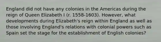 England did not have any colonies in the Americas during the reign of Queen Elizabeth I (r. 1558-1603). However, what developments during Elizabeth's reign within England as well as those involving England's relations with colonial powers such as Spain set the stage for the establishment of English colonies?