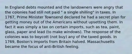 In England debts mounted and the landowners were angry that the colonies had still not paid " a single shilling" in taxes. In 1767, Prime Minister Townsend declared he had a secret plan for getting money out of the Americans without upsetting them. In fact it was simply a tax on certain imports, such as tea, paint, glass, paper and lead (to make windows). The response of the colonies was to boycott (not buy) any of the taxed goods. In 1769, Boston's imports from Britain halved. Massachusetts became the focus of anti-British feeling.