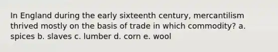 In England during the early sixteenth century, mercantilism thrived mostly on the basis of trade in which commodity? a. spices b. slaves c. lumber d. corn e. wool