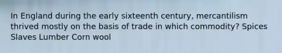 In England during the early sixteenth century, mercantilism thrived mostly on the basis of trade in which commodity? Spices Slaves Lumber Corn wool