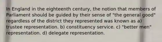 In England in the eighteenth century, the notion that members of Parliament should be guided by their sense of "the general good" regardless of the district they represented was known as a) trustee representation. b) constituency service. c) "better men" representation. d) delegate representation.