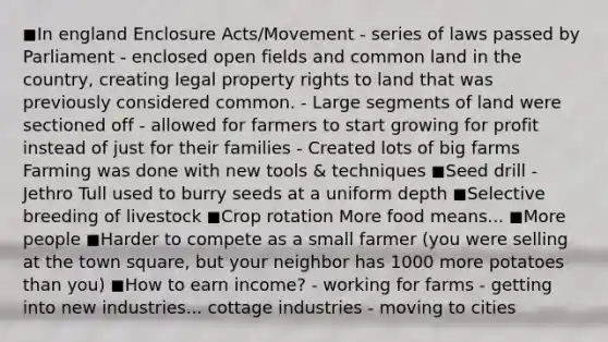 ◼In england Enclosure Acts/Movement - series of laws passed by Parliament - enclosed open fields and common land in the country, creating legal property rights to land that was previously considered common. - Large segments of land were sectioned off - allowed for farmers to start growing for profit instead of just for their families - Created lots of big farms Farming was done with new tools & techniques ◼Seed drill - Jethro Tull used to burry seeds at a uniform depth ◼Selective breeding of livestock ◼Crop rotation More food means... ◼More people ◼Harder to compete as a small farmer (you were selling at the town square, but your neighbor has 1000 more potatoes than you) ◼How to earn income? - working for farms - getting into new industries... cottage industries - moving to cities