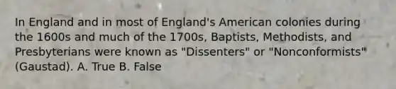 In England and in most of England's American colonies during the 1600s and much of the 1700s, Baptists, Methodists, and Presbyterians were known as "Dissenters" or "Nonconformists" (Gaustad). A. True B. False