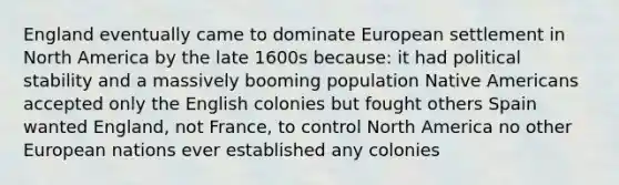 England eventually came to dominate European settlement in North America by the late 1600s because: it had political stability and a massively booming population Native Americans accepted only the English colonies but fought others Spain wanted England, not France, to control North America no other European nations ever established any colonies