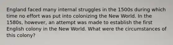 England faced many internal struggles in the 1500s during which time no effort was put into colonizing the New World. In the 1580s, however, an attempt was made to establish the first English colony in the New World. What were the circumstances of this colony?