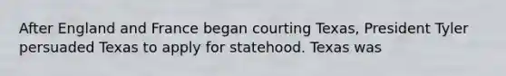 After England and France began courting Texas, President Tyler persuaded Texas to apply for statehood. Texas was