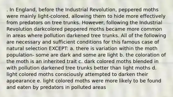 . In England, before the Industrial Revolution, peppered moths were mainly light-colored, allowing them to hide more effectively from predators on tree trunks. However, following the Industrial Revolution darkcolored peppered moths became more common in areas where pollution darkened tree trunks. All of the following are necessary and sufficient conditions for this famous case of natural selection EXCEPT: a. there is variation within the moth population- some are dark and some are light b. the coloration of the moth is an inherited trait c. dark colored moths blended in with pollution darkened tree trunks better than light moths d. light colored moths consciously attempted to darken their appearance e. light colored moths were more likely to be found and eaten by predators in polluted areas