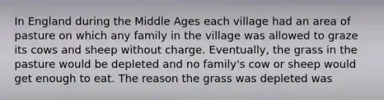 In England during the Middle Ages each village had an area of pasture on which any family in the village was allowed to graze its cows and sheep without charge. Eventually, the grass in the pasture would be depleted and no family's cow or sheep would get enough to eat. The reason the grass was depleted was