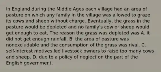 In England during the Middle Ages each village had an area of pasture on which any family in the village was allowed to graze its cows and sheep without charge. Eventually, the grass in the pasture would be depleted and no family's cow or sheep would get enough to eat. The reason the grass was depleted was A. it did not get enough rainfall. B. the area of pasture was nonexcludable and the consumption of the grass was rival. C. self-interest motives led livestock owners to raise too many cows and sheep. D. due to a policy of neglect on the part of the English government.