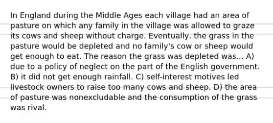 In England during the Middle Ages each village had an area of pasture on which any family in the village was allowed to graze its cows and sheep without charge. Eventually, the grass in the pasture would be depleted and no family's cow or sheep would get enough to eat. The reason the grass was depleted was... A) due to a policy of neglect on the part of the English government. B) it did not get enough rainfall. C) self-interest motives led livestock owners to raise too many cows and sheep. D) the area of pasture was nonexcludable and the consumption of the grass was rival.