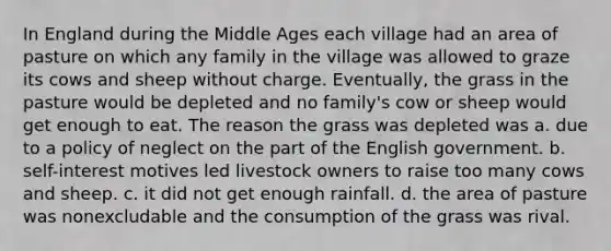 In England during the Middle Ages each village had an area of pasture on which any family in the village was allowed to graze its cows and sheep without charge. Eventually, the grass in the pasture would be depleted and no family's cow or sheep would get enough to eat. The reason the grass was depleted was a. due to a policy of neglect on the part of the English government. b. self-interest motives led livestock owners to raise too many cows and sheep. c. it did not get enough rainfall. d. the area of pasture was nonexcludable and the consumption of the grass was rival.