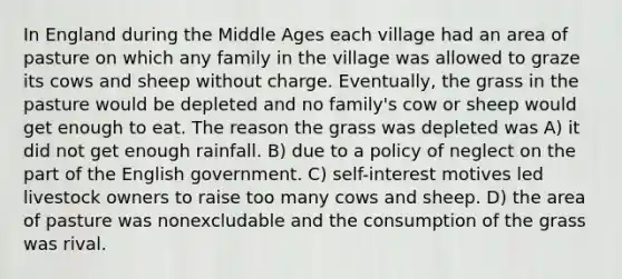 In England during the Middle Ages each village had an area of pasture on which any family in the village was allowed to graze its cows and sheep without charge. Eventually, the grass in the pasture would be depleted and no family's cow or sheep would get enough to eat. The reason the grass was depleted was A) it did not get enough rainfall. B) due to a policy of neglect on the part of the English government. C) self-interest motives led livestock owners to raise too many cows and sheep. D) the area of pasture was nonexcludable and the consumption of the grass was rival.