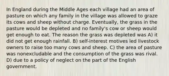 In England during the Middle Ages each village had an area of pasture on which any family in the village was allowed to graze its cows and sheep without charge. Eventually, the grass in the pasture would be depleted and no family's cow or sheep would get enough to eat. The reason the grass was depleted was A) it did not get enough rainfall. B) self-interest motives led livestock owners to raise too many cows and sheep. C) the area of pasture was nonexcludable and the consumption of the grass was rival. D) due to a policy of neglect on the part of the English government.