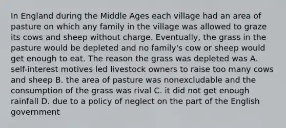 In England during the Middle Ages each village had an area of pasture on which any family in the village was allowed to graze its cows and sheep without charge. Eventually, the grass in the pasture would be depleted and no family's cow or sheep would get enough to eat. The reason the grass was depleted was A. self-interest motives led livestock owners to raise too many cows and sheep B. the area of pasture was nonexcludable and the consumption of the grass was rival C. it did not get enough rainfall D. due to a policy of neglect on the part of the English government