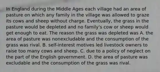 In England during the Middle Ages each village had an area of pasture on which any family in the village was allowed to graze its cows and sheep without charge. Eventually, the grass in the pasture would be depleted and no family's cow or sheep would get enough to eat. The reason the grass was depleted was A. the area of pasture was nonexcludable and the consumption of the grass was rival. B. self-interest motives led livestock owners to raise too many cows and sheep. C. due to a policy of neglect on the part of the English government. D. the area of pasture was excludable and the consumption of the grass was rival.