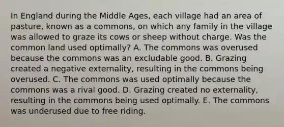 In England during the Middle​ Ages, each village had an area of​ pasture, known as a​ commons, on which any family in the village was allowed to graze its cows or sheep without charge. Was the common land used​ optimally? A. The commons was overused because the commons was an excludable good. B. Grazing created a negative​ externality, resulting in the commons being overused. C. The commons was used optimally because the commons was a rival good. D. Grazing created no​ externality, resulting in the commons being used optimally. E. The commons was underused due to free riding.