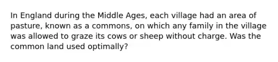 In England during the Middle​ Ages, each village had an area of​ pasture, known as a​ commons, on which any family in the village was allowed to graze its cows or sheep without charge. Was the common land used​ optimally?