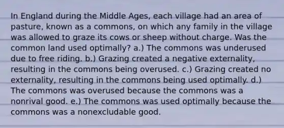 In England during the Middle​ Ages, each village had an area of​ pasture, known as a​ commons, on which any family in the village was allowed to graze its cows or sheep without charge. Was the common land used​ optimally? a.) The commons was underused due to free riding. b.) Grazing created a negative​ externality, resulting in the commons being overused. c.) Grazing created no​ externality, resulting in the commons being used optimally. d.) The commons was overused because the commons was a nonrival good. e.) The commons was used optimally because the commons was a nonexcludable good.