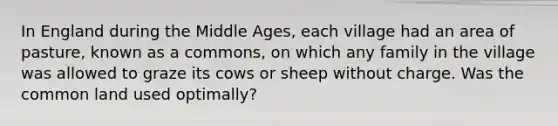 In England during the Middle Ages, each village had an area of pasture, known as a commons, on which any family in the village was allowed to graze its cows or sheep without charge. Was the common land used optimally?