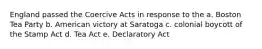 England passed the Coercive Acts in response to the a. Boston Tea Party b. American victory at Saratoga c. colonial boycott of the Stamp Act d. Tea Act e. Declaratory Act