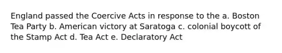 England passed the Coercive Acts in response to the a. Boston Tea Party b. American victory at Saratoga c. colonial boycott of the Stamp Act d. Tea Act e. Declaratory Act