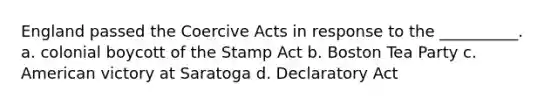 England passed the Coercive Acts in response to the __________. a. colonial boycott of the Stamp Act b. Boston Tea Party c. American victory at Saratoga d. Declaratory Act