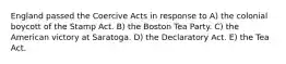 England passed the Coercive Acts in response to A) the colonial boycott of the Stamp Act. B) the Boston Tea Party. C) the American victory at Saratoga. D) the Declaratory Act. E) the Tea Act.