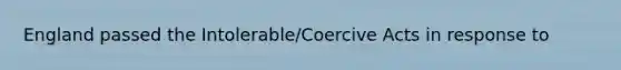 England passed the Intolerable/Coercive Acts in response to