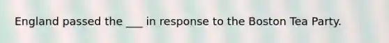 England passed the ___ in response to the Boston Tea Party.