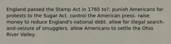 England passed the Stamp Act in 1765 to?: punish Americans for protests to the Sugar Act. control the American press. raise money to reduce England's national debt. allow for illegal search-and-seizure of smugglers. allow Americans to settle the Ohio River Valley.