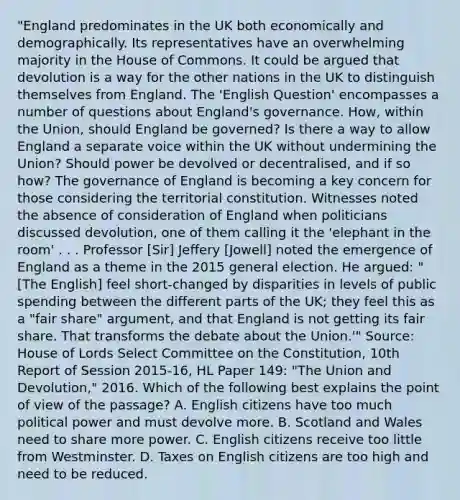 "England predominates in the UK both economically and demographically. Its representatives have an overwhelming majority in the House of Commons. It could be argued that devolution is a way for the other nations in the UK to distinguish themselves from England. The 'English Question' encompasses a number of questions about England's governance. How, within the Union, should England be governed? Is there a way to allow England a separate voice within the UK without undermining the Union? Should power be devolved or decentralised, and if so how? The governance of England is becoming a key concern for those considering the territorial constitution. Witnesses noted the absence of consideration of England when politicians discussed devolution, one of them calling it the 'elephant in the room' . . . Professor [Sir] Jeffery [Jowell] noted the emergence of England as a theme in the 2015 general election. He argued: "[The English] feel short-changed by disparities in levels of public spending between the different parts of the UK; they feel this as a "fair share" argument, and that England is not getting its fair share. That transforms the debate about the Union.'" Source: House of Lords Select Committee on the Constitution, 10th Report of Session 2015-16, HL Paper 149: "The Union and Devolution," 2016. Which of the following best explains the point of view of the passage? A. English citizens have too much political power and must devolve more. B. Scotland and Wales need to share more power. C. English citizens receive too little from Westminster. D. Taxes on English citizens are too high and need to be reduced.