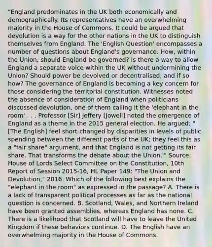 "England predominates in the UK both economically and demographically. Its representatives have an overwhelming majority in the <a href='https://www.questionai.com/knowledge/k7g9MycGZR-house-of-commons' class='anchor-knowledge'>house of commons</a>. It could be argued that devolution is a way for the other nations in the UK to distinguish themselves from England. The 'English Question' encompasses a number of questions about England's governance. How, within the Union, should England be governed? Is there a way to allow England a separate voice within the UK without undermining the Union? Should power be devolved or decentralised, and if so how? The governance of England is becoming a key concern for those considering the territorial constitution. Witnesses noted the absence of consideration of England when politicians discussed devolution, one of them calling it the 'elephant in the room' . . . Professor [Sir] Jeffery [Jowell] noted the emergence of England as a theme in the 2015 general election. He argued: "[The English] feel short-changed by disparities in levels of public spending between the different parts of the UK; they feel this as a "fair share" argument, and that England is not getting its fair share. That transforms the debate about the Union.'" Source: <a href='https://www.questionai.com/knowledge/kteCZIVvIp-house-of-lords' class='anchor-knowledge'>house of lords</a> Select Committee on the Constitution, 10th Report of Session 2015-16, HL Paper 149: "The Union and Devolution," 2016. Which of the following best explains the "elephant in the room" as expressed in the passage? A. There is a lack of transparent political processes as far as the national question is concerned. B. Scotland, Wales, and Northern Ireland have been granted assemblies, whereas England has none. C. There is a likelihood that Scotland will have to leave the United Kingdom if these behaviors continue. D. The English have an overwhelming majority in the House of Commons.