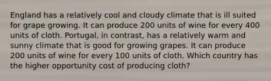 England has a relatively cool and cloudy climate that is ill suited for grape growing. It can produce 200 units of wine for every 400 units of cloth. Portugal, in contrast, has a relatively warm and sunny climate that is good for growing grapes. It can produce 200 units of wine for every 100 units of cloth. Which country has the higher opportunity cost of producing cloth?