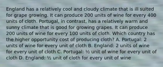 England has a relatively cool and cloudy climate that is ill suited for grape growing. It can produce 200 units of wine for every 400 units of cloth. Portugal, in contrast, has a relatively warm and sunny climate that is good for growing grapes. It can produce 200 units of wine for every 100 units of cloth. Which country has the higher opportunity cost of producing cloth? A. Portugal: 2 units of wine for every unit of cloth B. England: 2 units of wine for every unit of cloth C. Portugal: ½ unit of wine for every unit of cloth D. England: ½ unit of cloth for every unit of wine