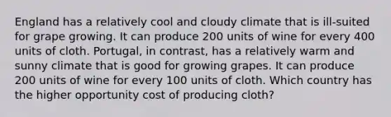England has a relatively cool and cloudy climate that is ill-suited for grape growing. It can produce 200 units of wine for every 400 units of cloth. Portugal, in contrast, has a relatively warm and sunny climate that is good for growing grapes. It can produce 200 units of wine for every 100 units of cloth. Which country has the higher opportunity cost of producing cloth?
