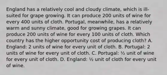 England has a relatively cool and cloudy climate, which is ill-suited for grape growing. It can produce 200 units of wine for every 400 units of cloth. Portugal, meanwhile, has a relatively warm and sunny climate, good for growing grapes. It can produce 200 units of wine for every 100 units of cloth. Which country has the higher opportunity cost of producing cloth? A. England: 2 units of wine for every unit of cloth. B. Portugal: 2 units of wine for every unit of cloth. C. Portugal: ½ unit of wine for every unit of cloth. D. England: ½ unit of cloth for every unit of wine.