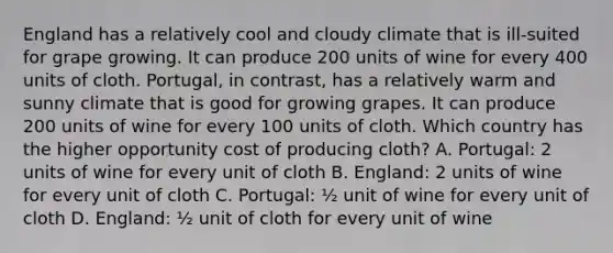 England has a relatively cool and cloudy climate that is ill-suited for grape growing. It can produce 200 units of wine for every 400 units of cloth. Portugal, in contrast, has a relatively warm and sunny climate that is good for growing grapes. It can produce 200 units of wine for every 100 units of cloth. Which country has the higher opportunity cost of producing cloth? A. Portugal: 2 units of wine for every unit of cloth B. England: 2 units of wine for every unit of cloth C. Portugal: ½ unit of wine for every unit of cloth D. England: ½ unit of cloth for every unit of wine