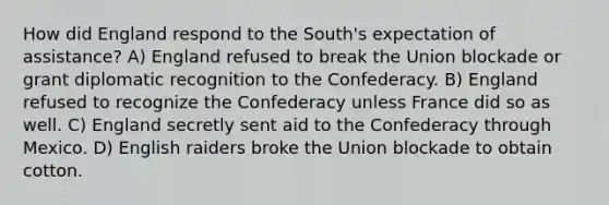 How did England respond to the South's expectation of assistance? A) England refused to break the Union blockade or grant diplomatic recognition to the Confederacy. B) England refused to recognize the Confederacy unless France did so as well. C) England secretly sent aid to the Confederacy through Mexico. D) English raiders broke the Union blockade to obtain cotton.