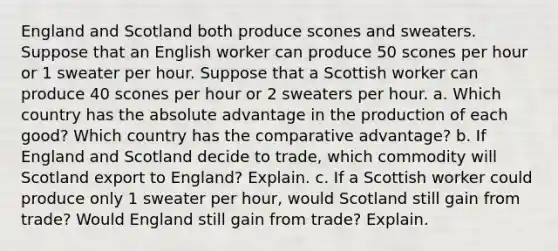 England and Scotland both produce scones and sweaters. Suppose that an English worker can produce 50 scones per hour or 1 sweater per hour. Suppose that a Scottish worker can produce 40 scones per hour or 2 sweaters per hour. a. Which country has the absolute advantage in the production of each good? Which country has the comparative advantage? b. If England and Scotland decide to trade, which commodity will Scotland export to England? Explain. c. If a Scottish worker could produce only 1 sweater per hour, would Scotland still gain from trade? Would England still gain from trade? Explain.