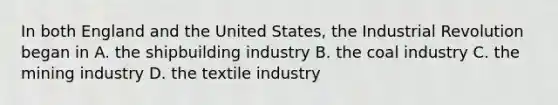 In both England and the United States, the Industrial Revolution began in A. the shipbuilding industry B. the coal industry C. the mining industry D. the textile industry