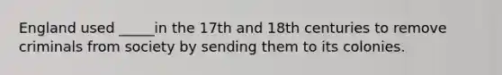 England used _____in the 17th and 18th centuries to remove criminals from society by sending them to its colonies.