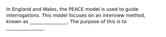 In England and Wales, the PEACE model is used to guide interrogations. This model focuses on an interview method, known as ________________. The purpose of this is to ________________.