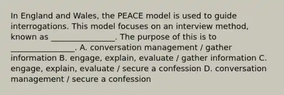 In England and Wales, the PEACE model is used to guide interrogations. This model focuses on an interview method, known as ________________. The purpose of this is to ________________. A. conversation management / gather information B. engage, explain, evaluate / gather information C. engage, explain, evaluate / secure a confession D. conversation management / secure a confession