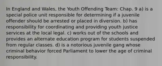 In England and Wales, the Youth Offending Team: Chap. 9 a) is a special police unit responsible for determining if a juvenile offender should be arrested or placed in diversion. b) has responsibility for coordinating and providing youth justice services at the local legal. c) works out of the schools and provides an alternate education program for students suspended from regular classes. d) is a notorious juvenile gang whose criminal behavior forced Parliament to lower the age of criminal responsibility.