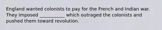 England wanted colonists to pay for the French and Indian war. They imposed ___________ which outraged the colonists and pushed them toward revolution.